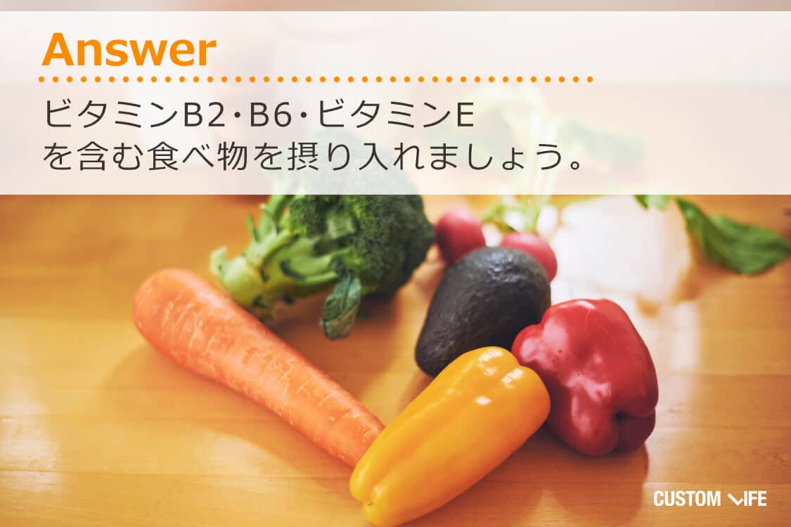 ビタミンB2、B6、ビタミンEを含む食べ物を摂り入れましょう。