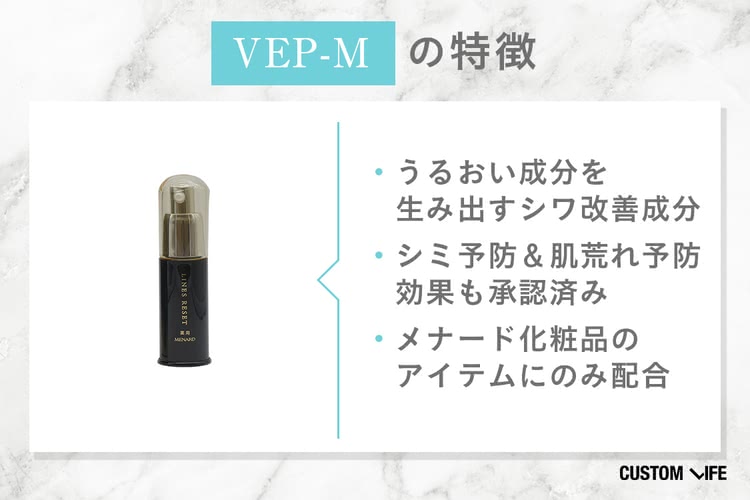 VEP-Mの特徴： ・うるおい成分を生み出すシワ改善成分 ・シミ予防＆肌荒れ予防効果も承認済み ・メナード化粧品のアイテムにのみ配合